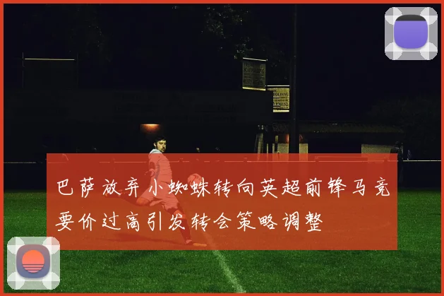 巴萨放弃小蜘蛛转向英超前锋马竞要价过高引发转会策略调整
