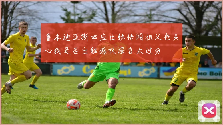 鲁本迪亚斯回应出轨传闻祖父也关心我是否出轨感叹谣言太过分