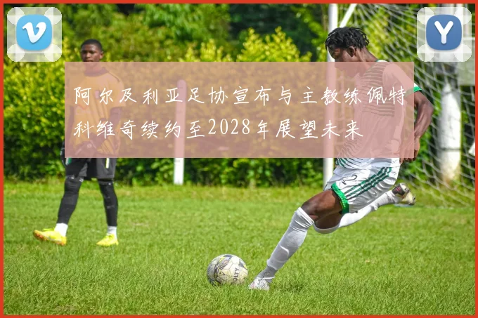 阿尔及利亚足协宣布与主教练佩特科维奇续约至2028年展望未来