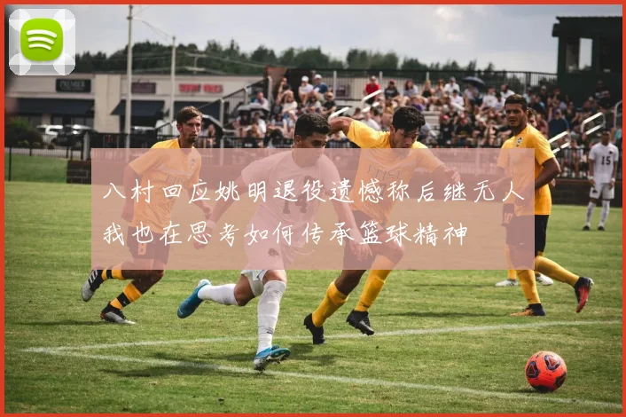 八村回应姚明退役遗憾称后继无人我也在思考如何传承篮球精神