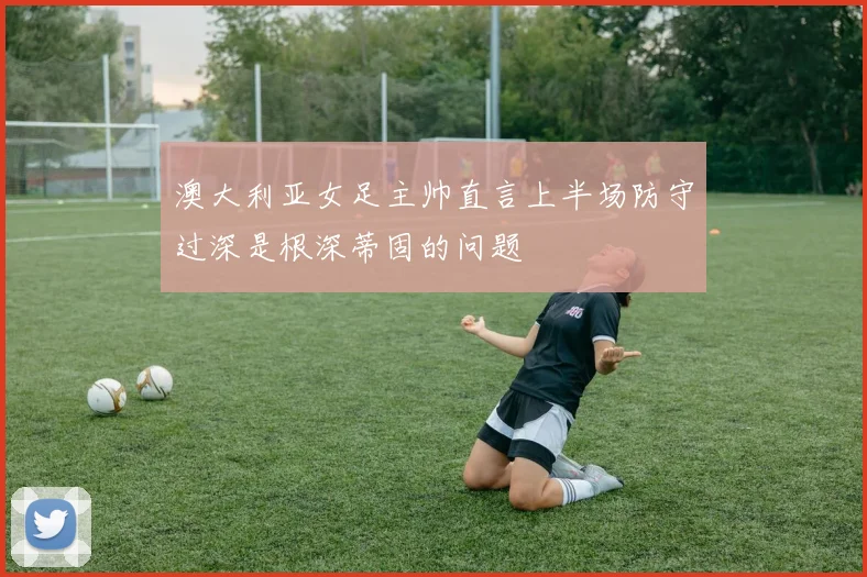 澳大利亚女足主帅直言上半场防守过深是根深蒂固的问题
