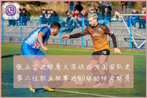 张玉宁进球意义深远成为国安队史第二位职业联赛进60球的传奇球员