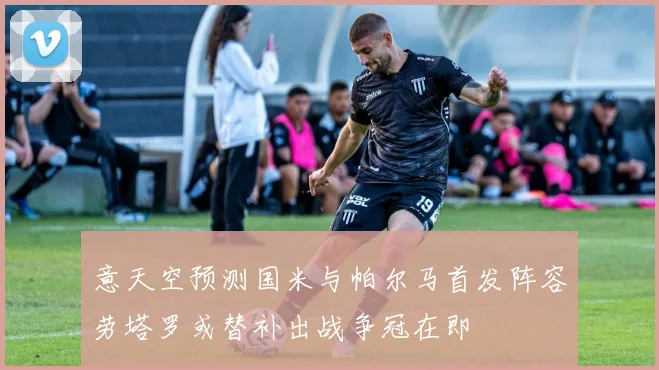 意天空预测国米与帕尔马首发阵容劳塔罗或替补出战争冠在即