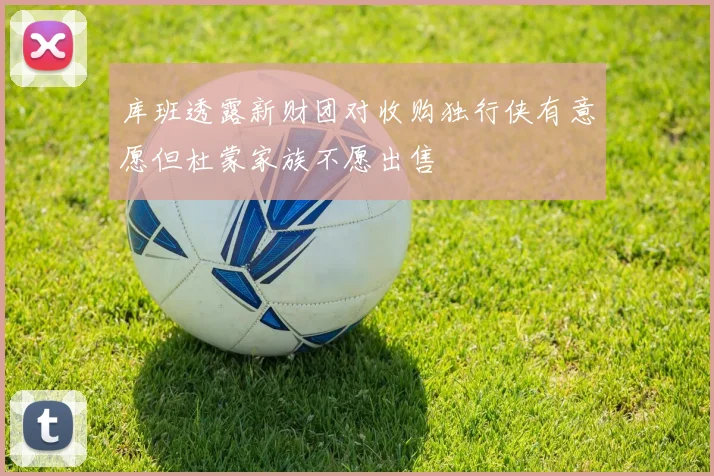 库班透露新财团对收购独行侠有意愿但杜蒙家族不愿出售