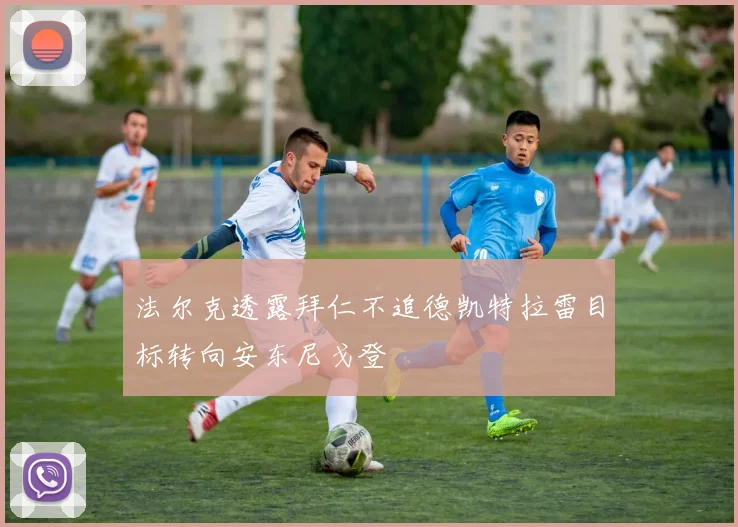法尔克透露拜仁不追德凯特拉雷目标转向安东尼戈登