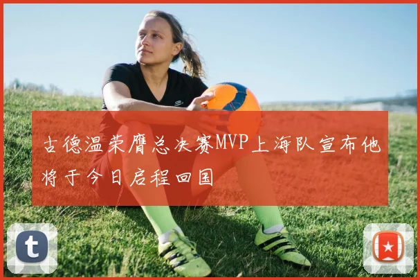 古德温荣膺总决赛MVP上海队宣布他将于今日启程回国