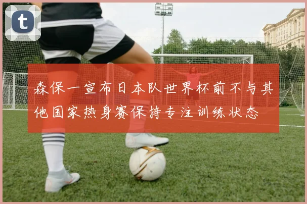森保一宣布日本队世界杯前不与其他国家热身赛保持专注训练状态