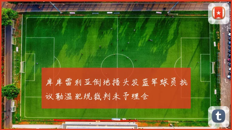 库库雷利亚倒地捂头发蓝军球员抗议勒温犯规裁判未予理会