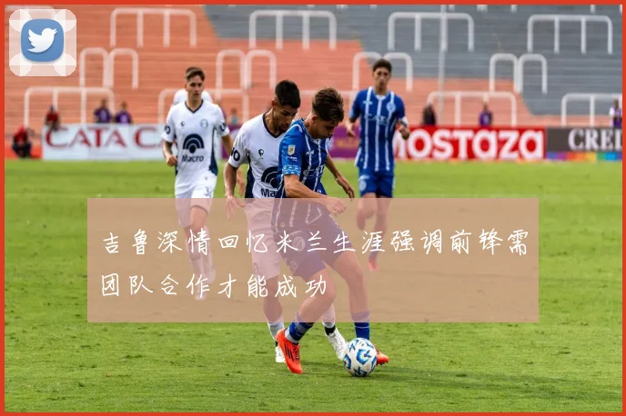 吉鲁深情回忆米兰生涯强调前锋需团队合作才能成功