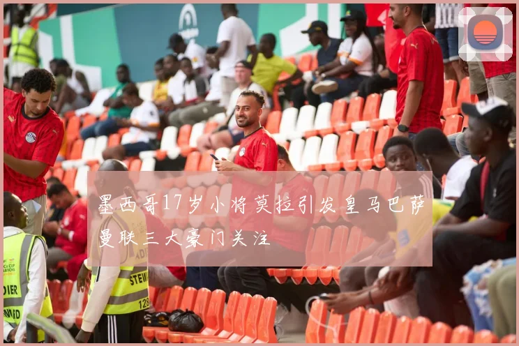 墨西哥17岁小将莫拉引发皇马巴萨曼联三大豪门关注