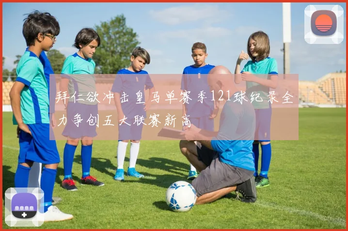 拜仁欲冲击皇马单赛季121球纪录全力争创五大联赛新高