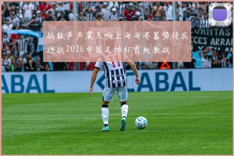 战鼓声声震天响上海海港蓄势待发迎战2026中国足协杯首轮激战