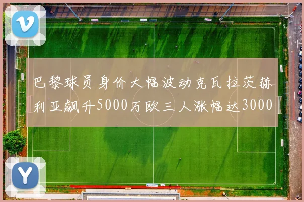 巴黎球员身价大幅波动克瓦拉茨赫利亚飙升5000万欧三人涨幅达3000万欧