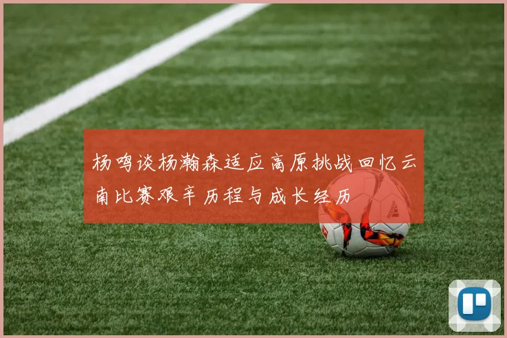 杨鸣谈杨瀚森适应高原挑战回忆云南比赛艰辛历程与成长经历