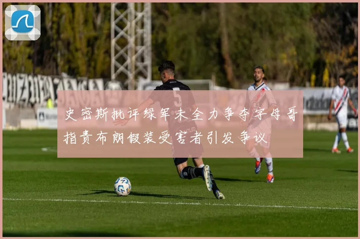 史密斯批评绿军未全力争夺字母哥指责布朗假装受害者引发争议