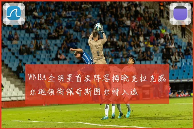 WNBA全明星首发阵容揭晓克拉克威尔逊领衔佩奇斯图尔特入选