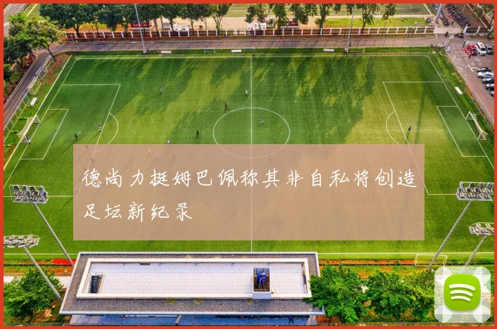 德尚力挺姆巴佩称其非自私将创造足坛新纪录