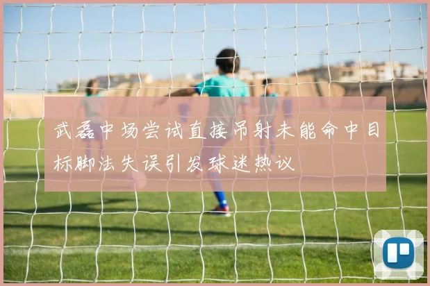 武磊中场尝试直接吊射未能命中目标脚法失误引发球迷热议